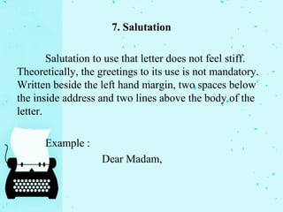 7. Salutation
Salutation to use that letter does not feel stiff.
Theoretically, the greetings to its use is not mandatory.
Written beside the left hand margin, two spaces below
the inside address and two lines above the body of the
letter.
Example :
Dear Madam,
 
