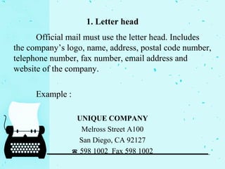 1. Letter head
Official mail must use the letter head. Includes
the company’s logo, name, address, postal code number,
telephone number, fax number, email address and
website of the company.
Example :
UNIQUE COMPANY
Melross Street A100
San Diego, CA 92127
☎ 598 1002 Fax 598 1002
 