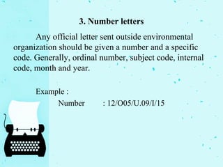 3. Number letters
Any official letter sent outside environmental
organization should be given a number and a specific
code. Generally, ordinal number, subject code, internal
code, month and year.
Example :
Number : 12/O05/U.09/I/15
 