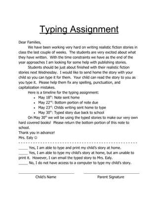 Typing Assignment
Dear Families,
       We have been working very hard on writing realistic fiction stories in
class the last couple of weeks. The students are very excited about what
they have written. With the time constraints we have as the end of the
year approaches I am looking for some help with publishing stories.
       Students should be just about finished with their realistic fiction
stories next Wednesday. I would like to send home the story with your
child so you can type it for them. Your child can read the story to you as
you type it. Please help them fix any spelling, punctuation, and
capitalization mistakes.
       Here is a timeline for the typing assignment:
           • May 18 : Note sent home
                     th


           • May 22 : Bottom portion of note due
                     nd


           • May 23 : Childs writing sent home to type
                     rd


           • May 30 : Typed story due back to school
                     th


       On May 30th we will be using the typed stories to make our very own
hard covered books! Please return the bottom portion of this note to
school.
Thank you in advance!
Mrs. Ealy 
-------------------------------------------------
        Yes, I am able to type and print my child’s story at home.
        Yes, I am able to type my child’s story at home, but am unable to
print it. However, I can email the typed story to Mrs. Ealy.
        No, I do not have access to a computer to type my child’s story.


          Child’s Name                            Parent Signature
 
