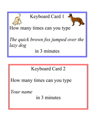 Keyboard Card 1

How many times can you type

The quick brown fox jumped over the
lazy dog
            in 3 minutes


          Keyboard Card 2

How many times can you type

Your name
            in 3 minutes
 