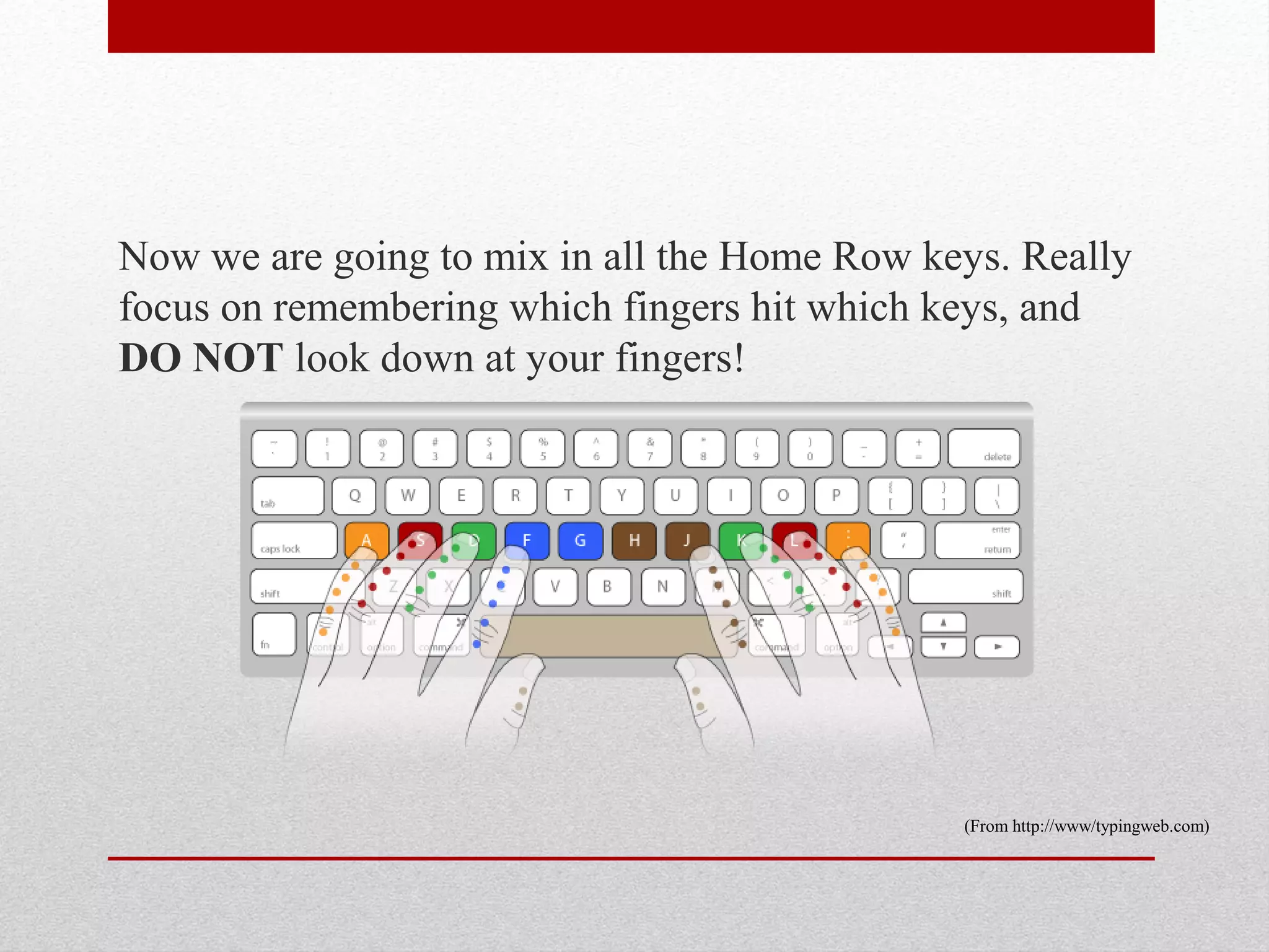 Now we are going to mix in all the Home Row keys. Really
focus on remembering which fingers hit which keys, and
DO NOT look down at your fingers!




                                              (From http://www/typingweb.com)
 
