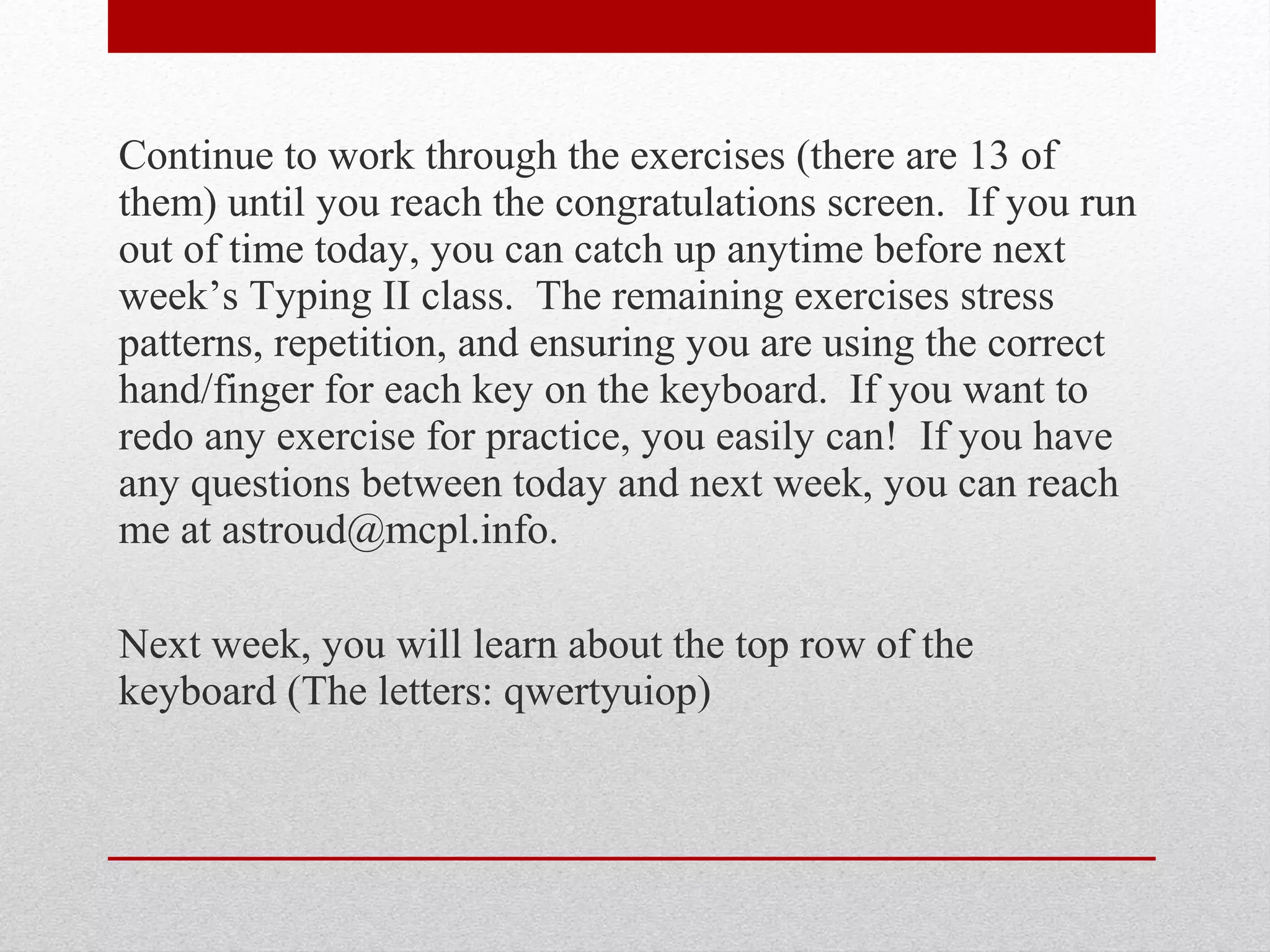 Continue to work through the exercises (there are 13 of
them) until you reach the congratulations screen. If you run
out of time today, you can catch up anytime before next
week’s Typing II class. The remaining exercises stress
patterns, repetition, and ensuring you are using the correct
hand/finger for each key on the keyboard. If you want to
redo any exercise for practice, you easily can! If you have
any questions between today and next week, you can reach
me at astroud@mcpl.info.

Next week, you will learn about the top row of the
keyboard (The letters: qwertyuiop)
 