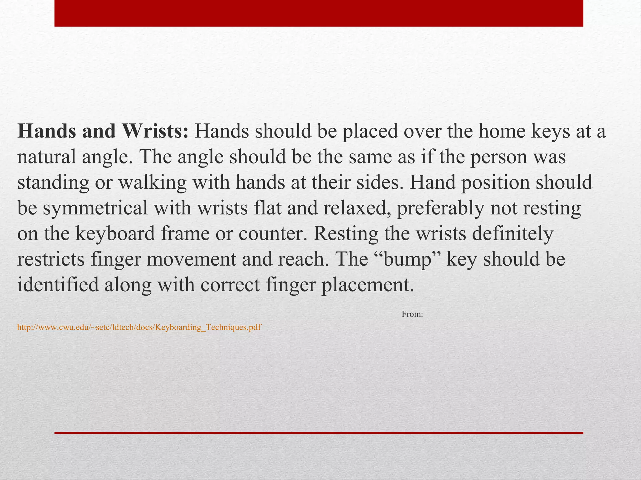 Hands and Wrists: Hands should be placed over the home keys at a
natural angle. The angle should be the same as if the person was
standing or walking with hands at their sides. Hand position should
be symmetrical with wrists flat and relaxed, preferably not resting
on the keyboard frame or counter. Resting the wrists definitely
restricts finger movement and reach. The “bump” key should be
identified along with correct finger placement.
                                                                  From:
http://www.cwu.edu/~setc/ldtech/docs/Keyboarding_Techniques.pdf
 