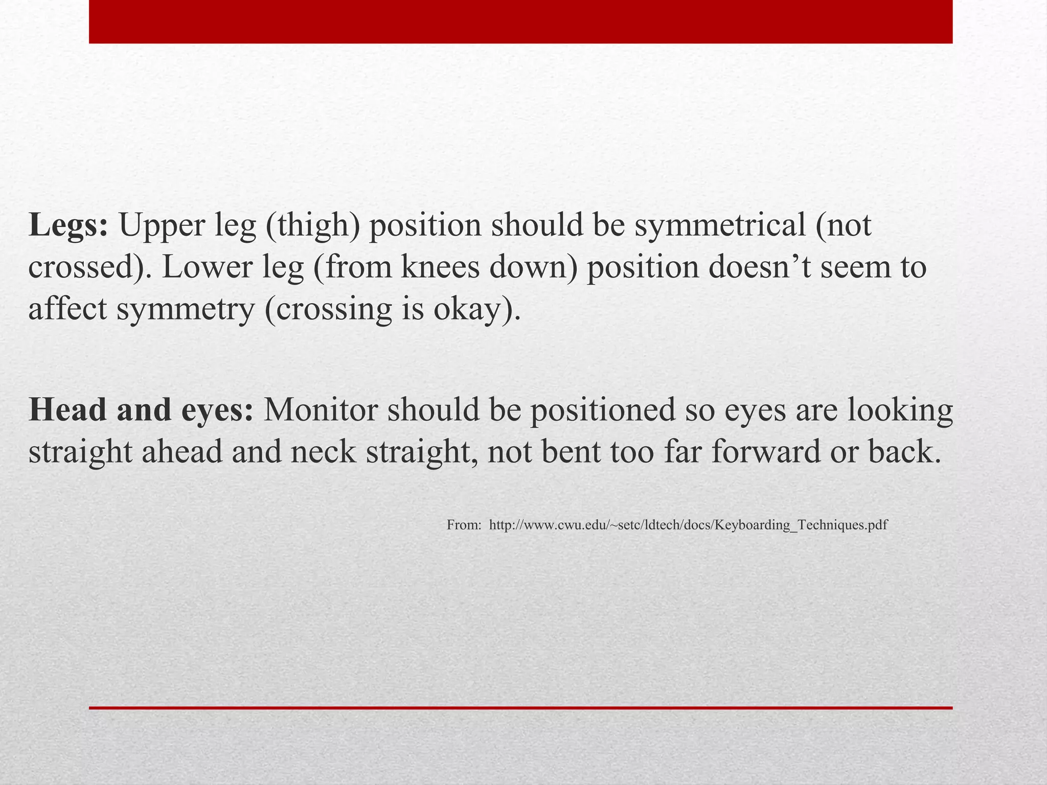 Legs: Upper leg (thigh) position should be symmetrical (not
crossed). Lower leg (from knees down) position doesn’t seem to
affect symmetry (crossing is okay).

Head and eyes: Monitor should be positioned so eyes are looking
straight ahead and neck straight, not bent too far forward or back.
                              From: http://www.cwu.edu/~setc/ldtech/docs/Keyboarding_Techniques.pdf
 