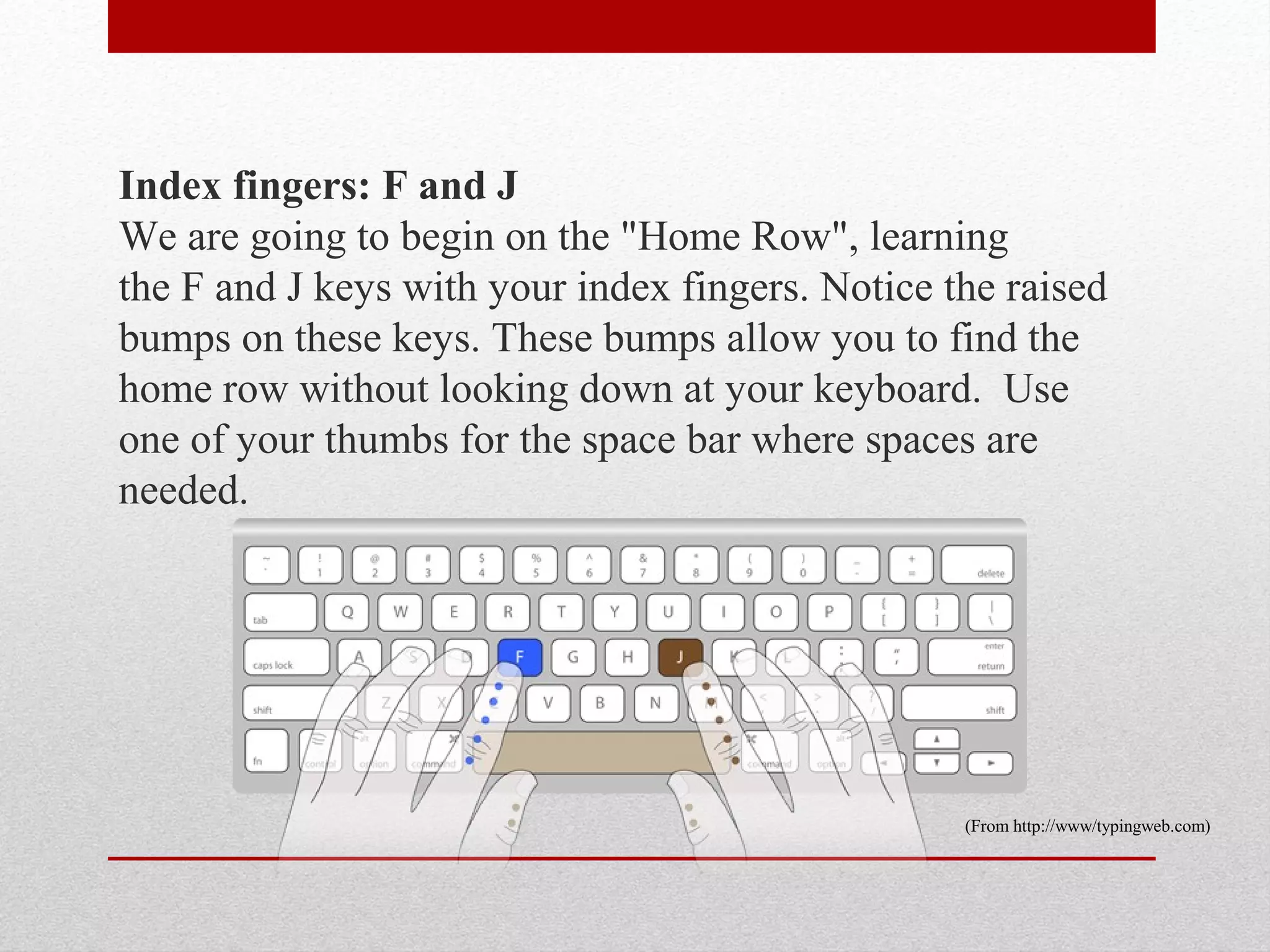 Index fingers: F and J
We are going to begin on the "Home Row", learning
the F and J keys with your index fingers. Notice the raised
bumps on these keys. These bumps allow you to find the
home row without looking down at your keyboard. Use
one of your thumbs for the space bar where spaces are
needed.




                                                  (From http://www/typingweb.com)
 