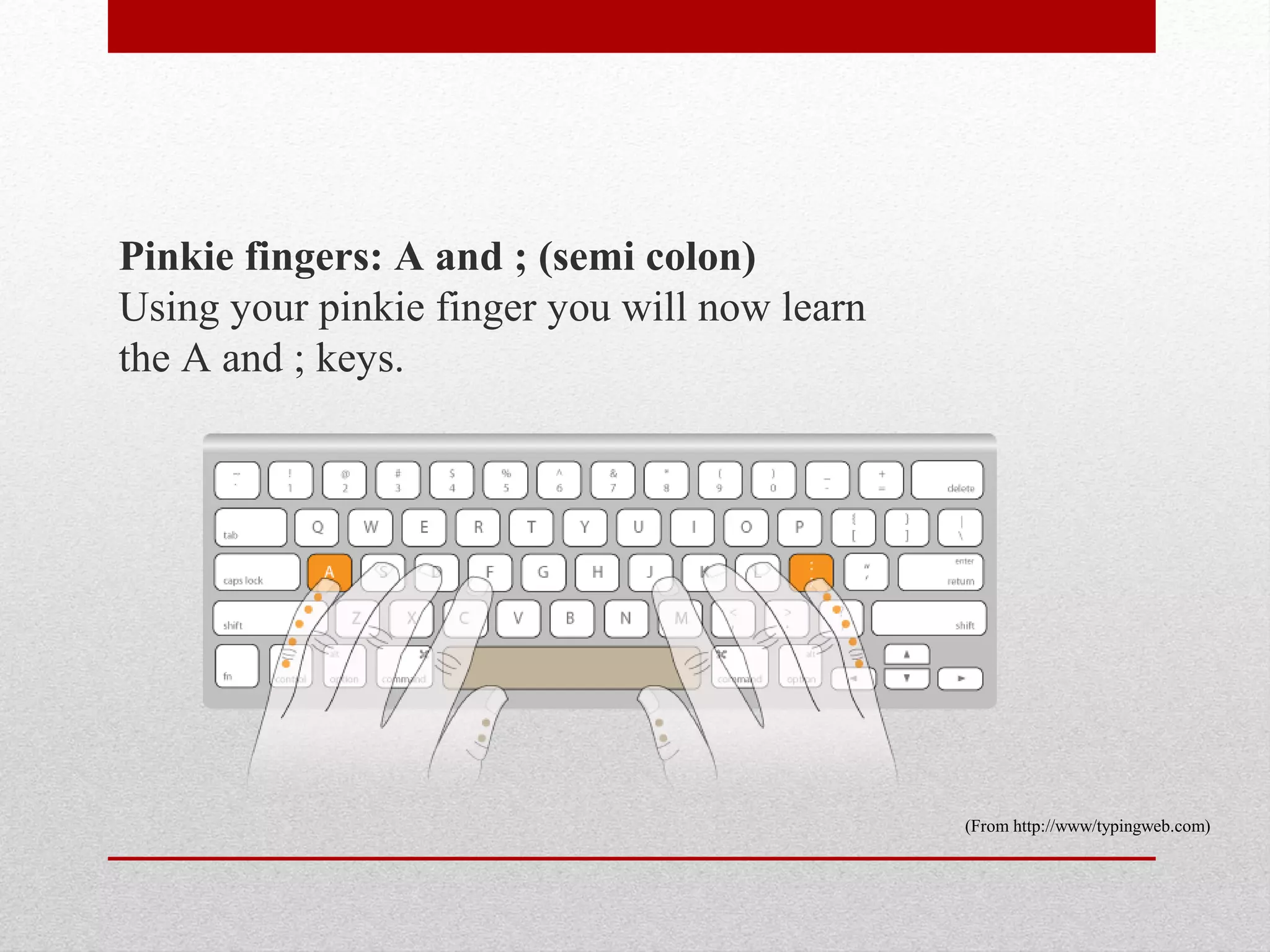 Pinkie fingers: A and ; (semi colon)
Using your pinkie finger you will now learn
the A and ; keys.




                                              (From http://www/typingweb.com)
 