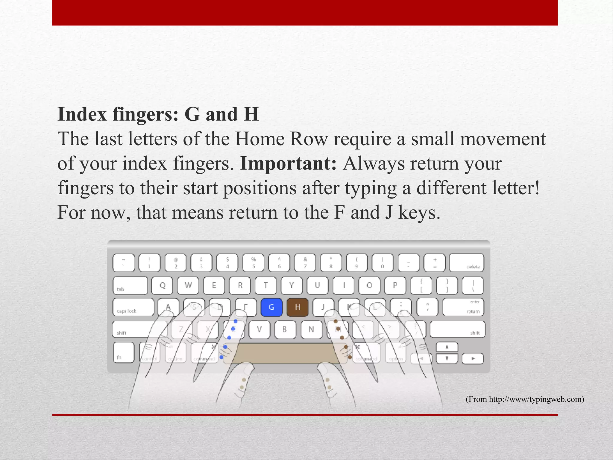 Index fingers: G and H
The last letters of the Home Row require a small movement
of your index fingers. Important: Always return your
fingers to their start positions after typing a different letter!
For now, that means return to the F and J keys.




                                                      (From http://www/typingweb.com)
 