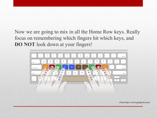 Now we are going to mix in all the Home Row keys. Really
focus on remembering which fingers hit which keys, and
DO NOT look down at your fingers!




                                              (From http://www/typingweb.com)
 