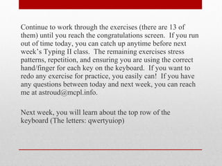 Continue to work through the exercises (there are 13 of
them) until you reach the congratulations screen. If you run
out of time today, you can catch up anytime before next
week’s Typing II class. The remaining exercises stress
patterns, repetition, and ensuring you are using the correct
hand/finger for each key on the keyboard. If you want to
redo any exercise for practice, you easily can! If you have
any questions between today and next week, you can reach
me at astroud@mcpl.info.

Next week, you will learn about the top row of the
keyboard (The letters: qwertyuiop)
 