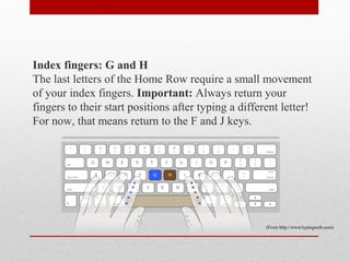 Index fingers: G and H
The last letters of the Home Row require a small movement
of your index fingers. Important: Always return your
fingers to their start positions after typing a different letter!
For now, that means return to the F and J keys.




                                                      (From http://www/typingweb.com)
 