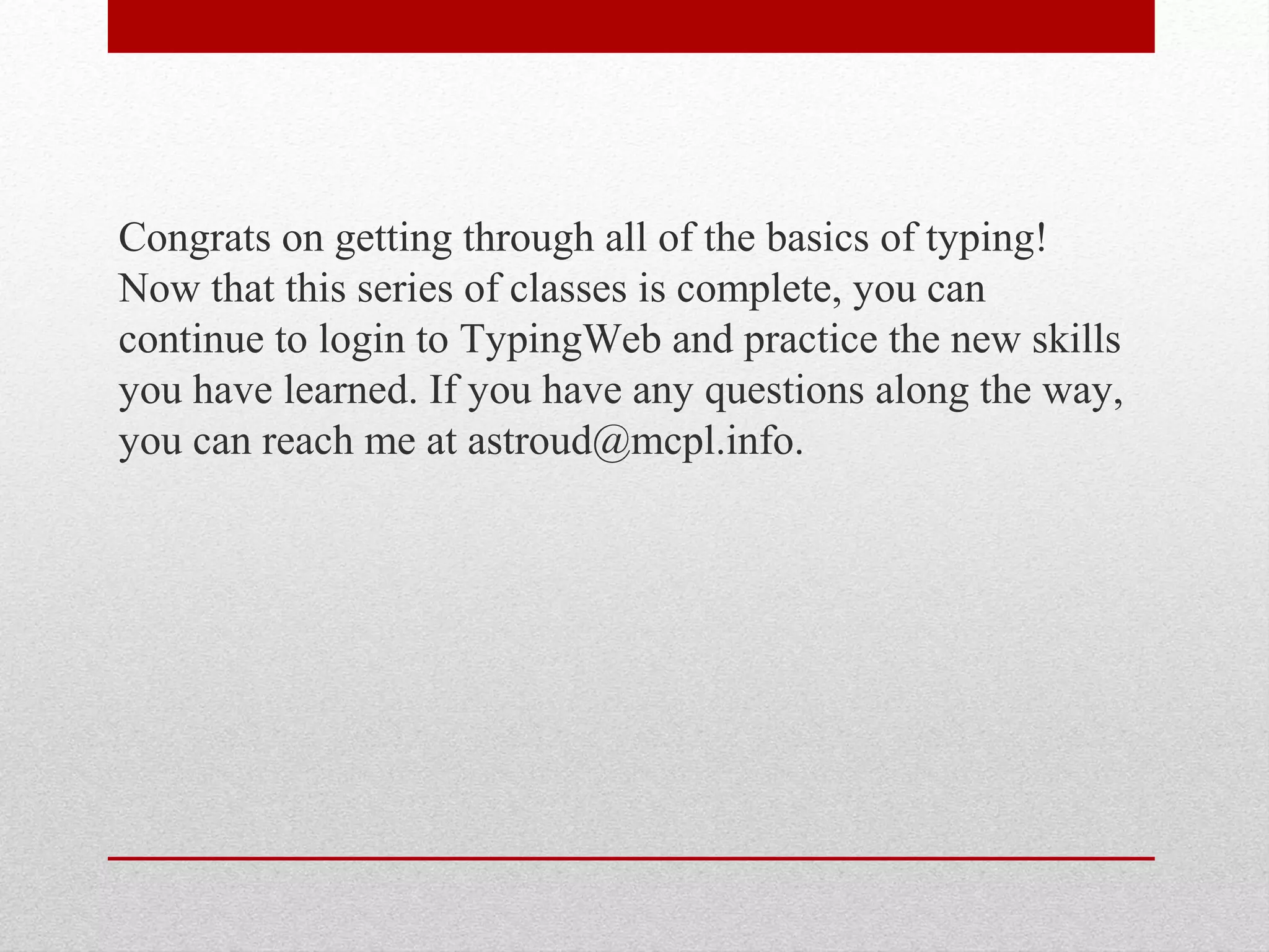 Congrats on getting through all of the basics of typing!
Now that this series of classes is complete, you can
continue to login to TypingWeb and practice the new skills
you have learned. If you have any questions along the way,
you can reach me at astroud@mcpl.info.
 