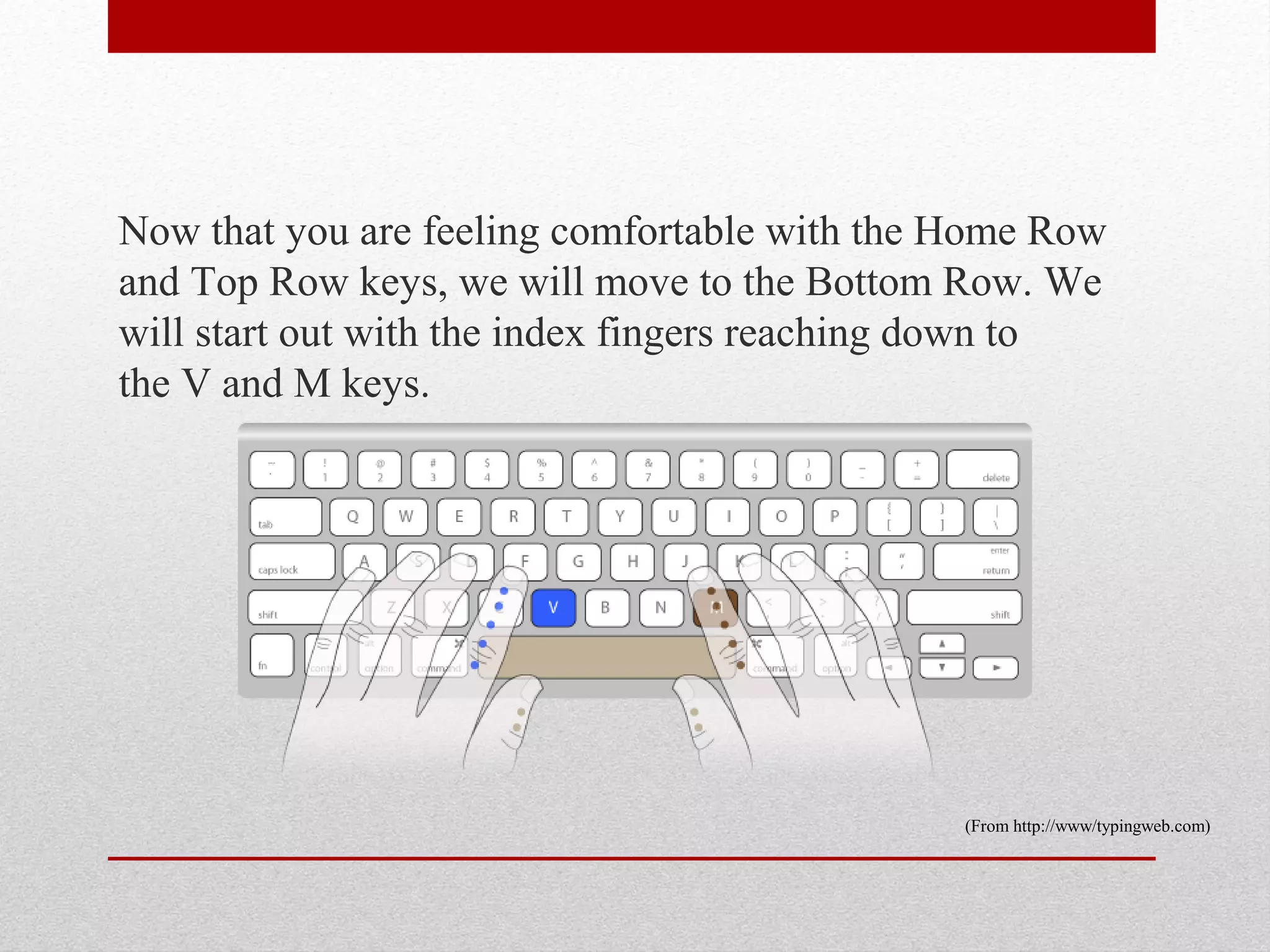 Now that you are feeling comfortable with the Home Row
and Top Row keys, we will move to the Bottom Row. We
will start out with the index fingers reaching down to
the V and M keys.




                                              (From http://www/typingweb.com)
 