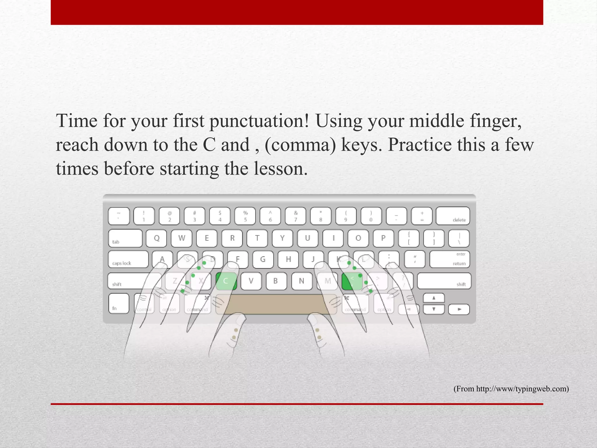 Time for your first punctuation! Using your middle finger,
reach down to the C and , (comma) keys. Practice this a few
times before starting the lesson.




                                                 (From http://www/typingweb.com)
 