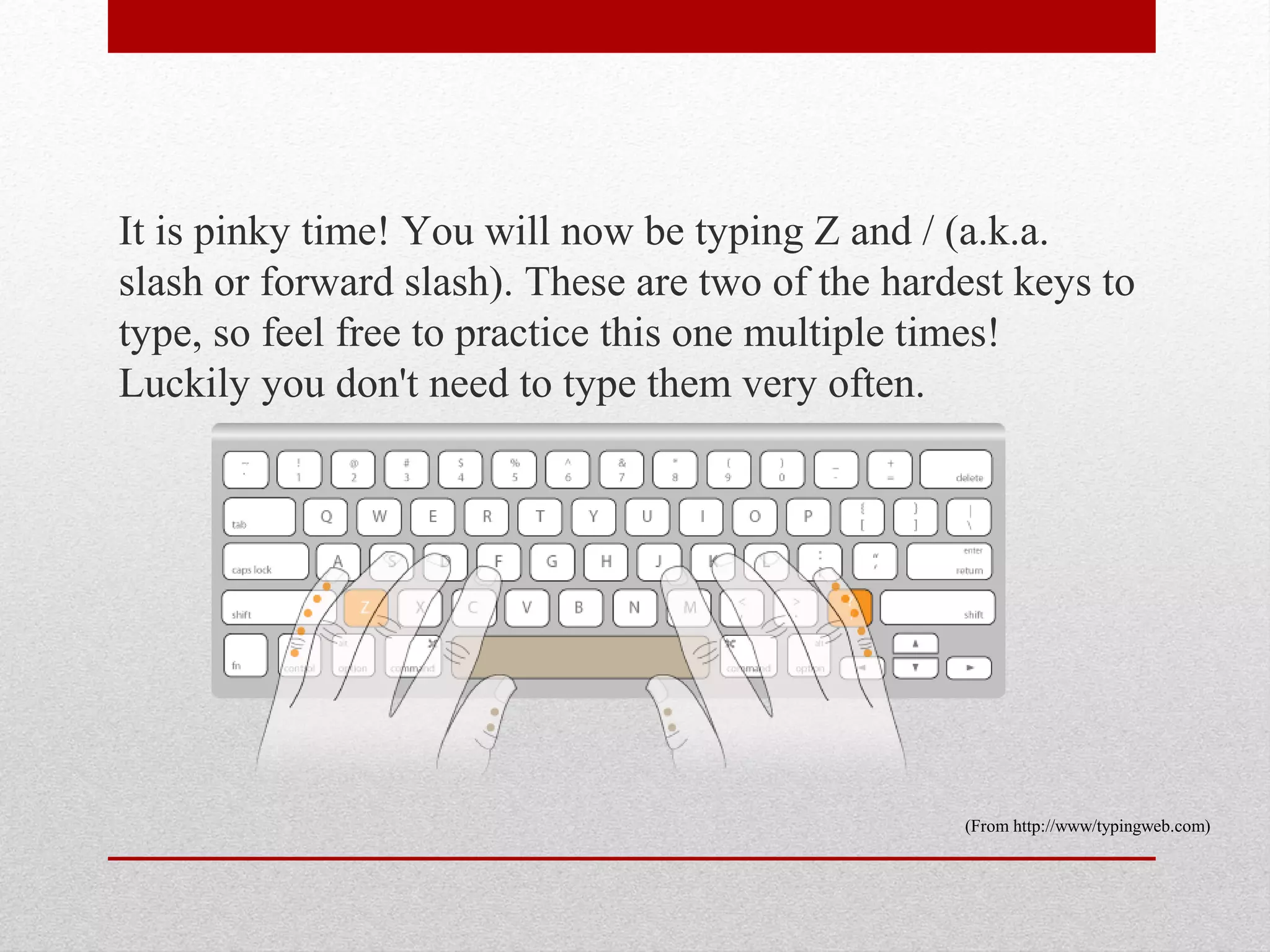 It is pinky time! You will now be typing Z and / (a.k.a.
slash or forward slash). These are two of the hardest keys to
type, so feel free to practice this one multiple times!
Luckily you don't need to type them very often.




                                                  (From http://www/typingweb.com)
 