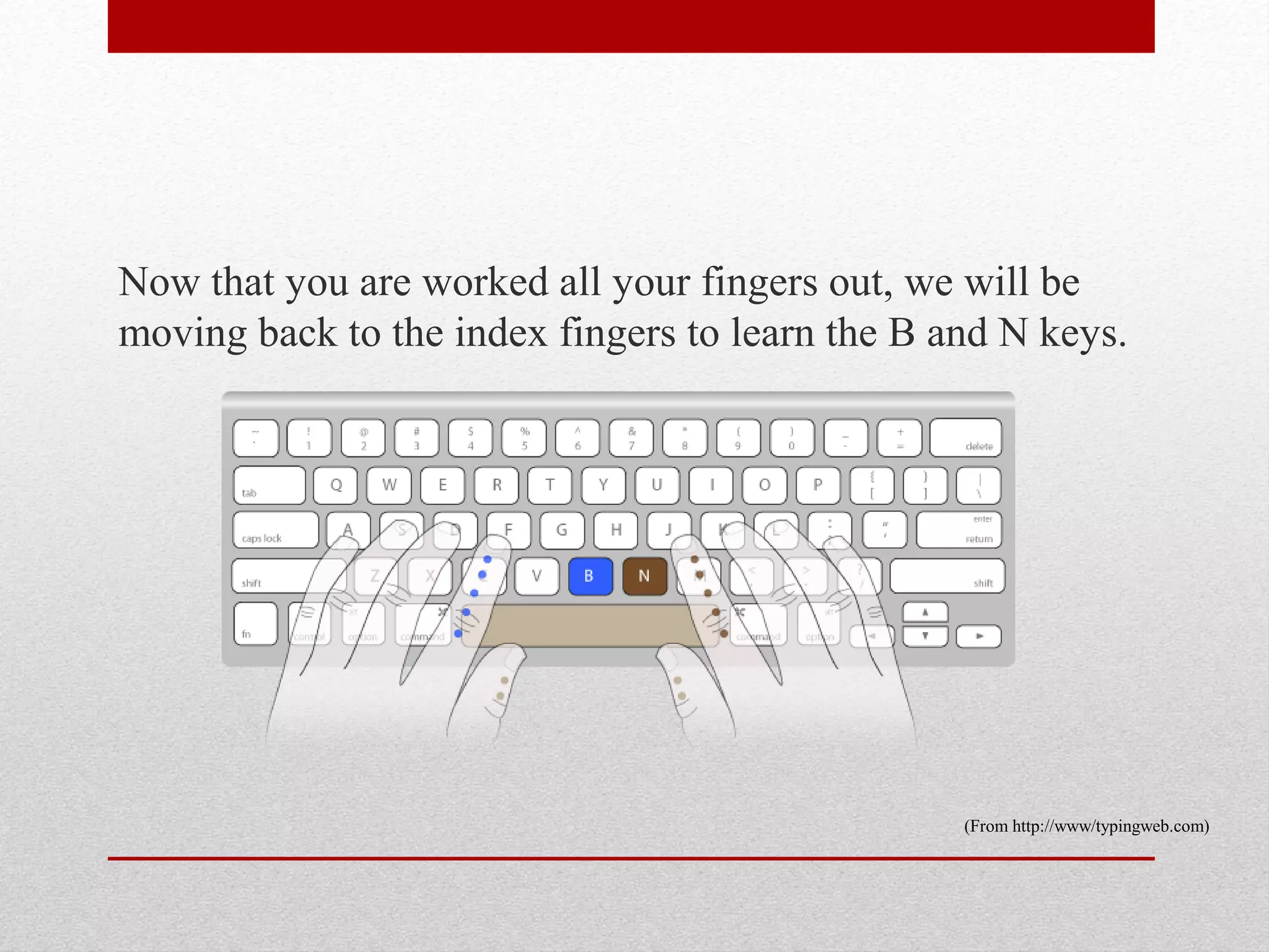 Now that you are worked all your fingers out, we will be
moving back to the index fingers to learn the B and N keys.




                                                 (From http://www/typingweb.com)
 