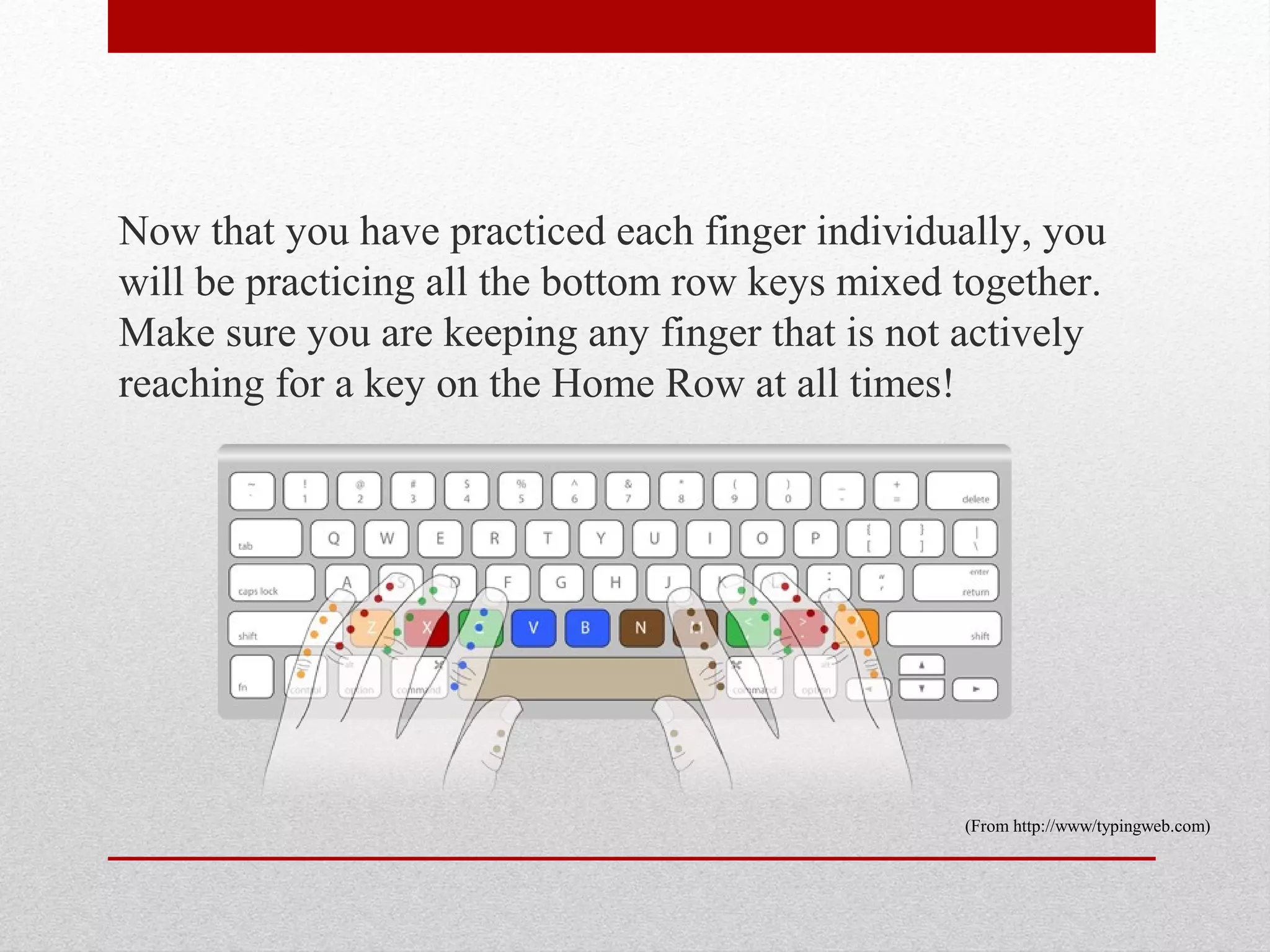 Now that you have practiced each finger individually, you
will be practicing all the bottom row keys mixed together.
Make sure you are keeping any finger that is not actively
reaching for a key on the Home Row at all times!




                                                 (From http://www/typingweb.com)
 