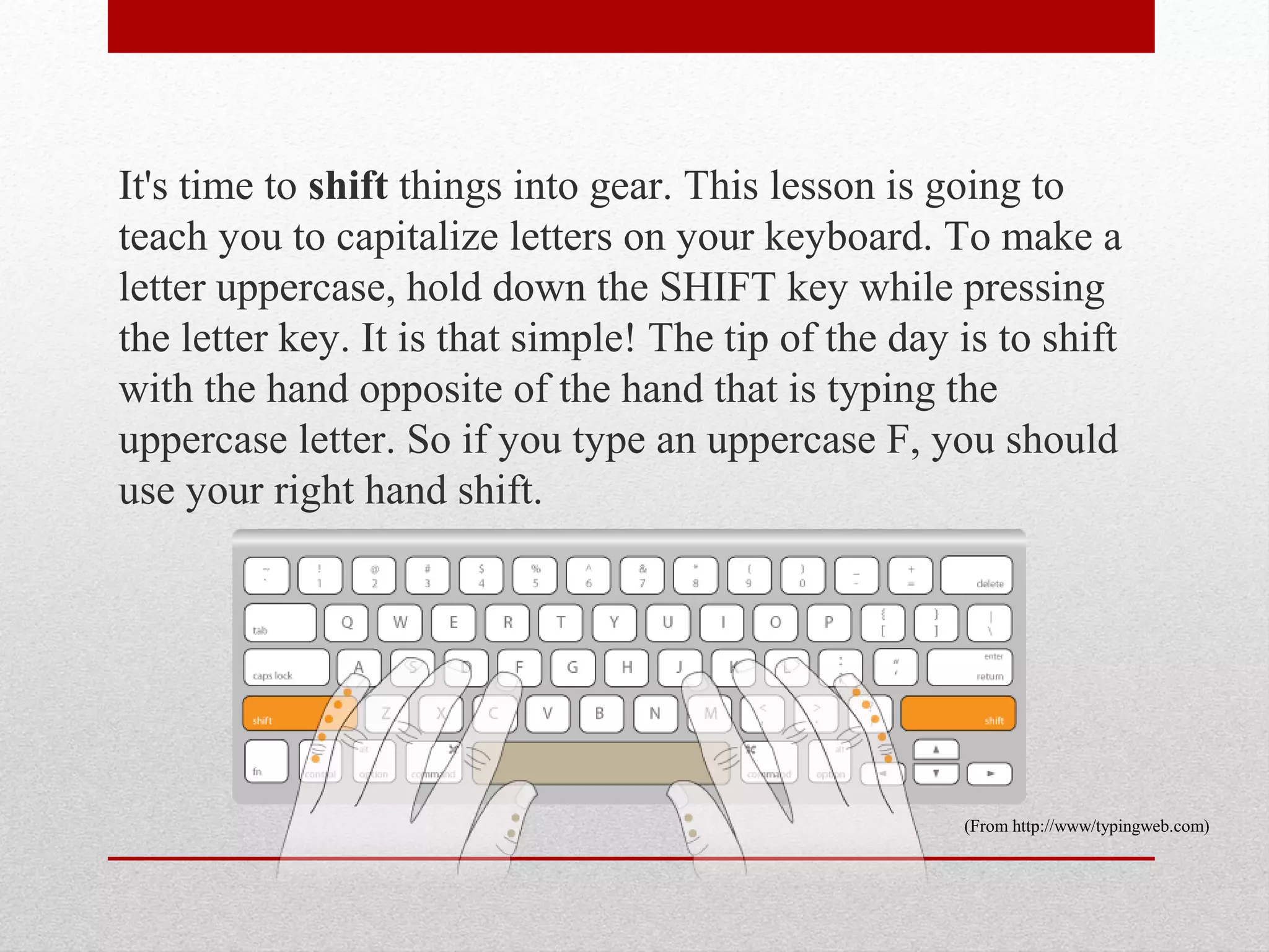 It's time to shift things into gear. This lesson is going to
teach you to capitalize letters on your keyboard. To make a
letter uppercase, hold down the SHIFT key while pressing
the letter key. It is that simple! The tip of the day is to shift
with the hand opposite of the hand that is typing the
uppercase letter. So if you type an uppercase F, you should
use your right hand shift.




                                                      (From http://www/typingweb.com)
 