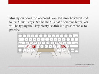 Moving on down the keyboard, you will now be introduced
to the X and . keys. While the X is not a common letter, you
will be typing the . key plenty, so this is a great exercise to
practice.




                                                    (From http://www/typingweb.com)
 