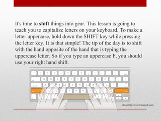 It's time to shift things into gear. This lesson is going to
teach you to capitalize letters on your keyboard. To make a
letter uppercase, hold down the SHIFT key while pressing
the letter key. It is that simple! The tip of the day is to shift
with the hand opposite of the hand that is typing the
uppercase letter. So if you type an uppercase F, you should
use your right hand shift.




                                                      (From http://www/typingweb.com)
 