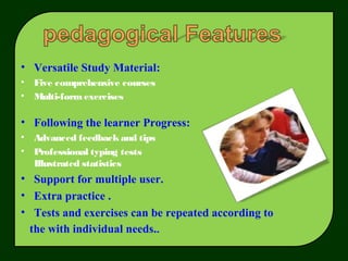 • Versatile Study Material:
• Five comprehensive courses
• Multi-formexercises
• Following the learner Progress:
• Advanced feedbackand tips
• Professional typing tests
Illustrated statistics
• Support for multiple user.
• Extra practice .
• Tests and exercises can be repeated according to
the with individual needs..
 