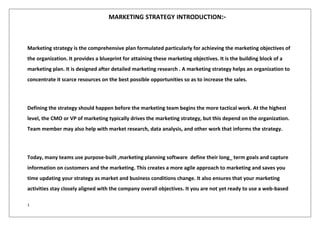 1
MARKETING STRATEGY INTRODUCTION:-
Marketing strategy is the comprehensive plan formulated particularly for achieving the marketing objectives of
the organization. It provides a blueprint for attaining these marketing objectives. It is the building block of a
marketing plan. It is designed after detailed marketing research . A marketing strategy helps an organization to
concentrate it scarce resources on the best possible opportunities so as to increase the sales.
Defining the strategy should happen before the marketing team begins the more tactical work. At the highest
level, the CMO or VP of marketing typically drives the marketing strategy, but this depend on the organization.
Team member may also help with market research, data analysis, and other work that informs the strategy.
Today, many teams use purpose-built ,marketing planning software define their long_ term goals and capture
information on customers and the marketing. This creates a more agile approach to marketing and saves you
time updating your strategy as market and business conditions change. It also ensures that your marketing
activities stay closely aligned with the company overall objectives. It you are not yet ready to use a web-based
 