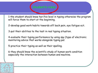 student’s roles 1-the student should know her/his level in typing otherwise the program will force them to start at the beginning. 2-develop good work habits towards off back pain, eye fatigue ect. 3-put their abilities to the test in real typing situation. 4-evaluate their typing performance by using spy (type of electronic monitoring advice that works alongside typing pal. 5-practice their typing as well as their spelling. 6-they should know the scientific study of human work condition especially the interaction between human and machine. 