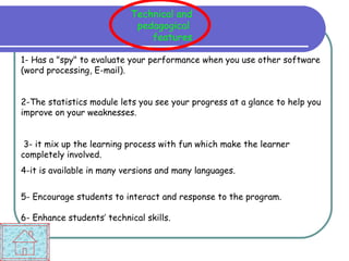 1- Has a "spy" to evaluate your performance when you use other software (word processing, E-mail). 2-The statistics module lets you see your progress at a glance to help you improve on your weaknesses. 3- it mix up the learning process with fun which make the learner completely involved. 4-it is available in many versions and many languages. 5- Encourage students to interact and response to the program.  6- Enhance students’ technical skills. Technical and pedagogical  features 