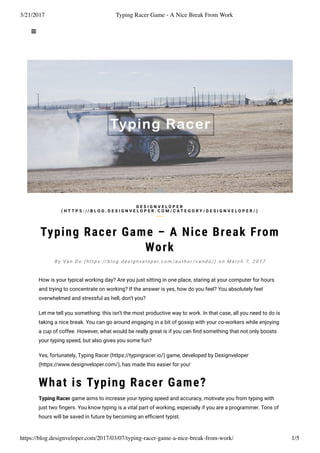 3/21/2017 Typing Racer Game - A Nice Break From Work
https://blog.designveloper.com/2017/03/07/typing-racer-game-a-nice-break-from-work/ 1/5
Typing Racer Game – A Nice Break From
Work
How is your typical working day? Are you just sitting in one place, staring at your computer for hours
and trying to concentrate on working? If the answer is yes, how do you feel? You absolutely feel
overwhelmed and stressful as hell, don’t you?
Let me tell you something: this isn’t the most productive way to work. In that case, all you need to do is
taking a nice break. You can go around engaging in a bit of gossip with your co-workers while enjoying
a cup of coffee. However, what would be really great is if you can ﬁnd something that not only boosts
your typing speed, but also gives you some fun?
Yes, fortunately, Typing Racer (https://typingracer.io/) game, developed by Designveloper
(https://www.designveloper.com/), has made this easier for you!
What is Typing Racer Game?
Typing Racer game aims to increase your typing speed and accuracy, motivate you from typing with
just two ﬁngers. You know typing is a vital part of working, especially if you are a programmer. Tons of
hours will be saved in future by becoming an efﬁcient typist.
D E S I G N V E L O P E R
( H T T P S : / / B L O G . D E S I G N V E L O P E R . C O M / C A T E G O R Y / D E S I G N V E L O P E R / )
B y Va n D o ( h t t p s : // b l o g . d e s i g n v e l o p e r. c o m / a u t h o r / v a n d o / ) o n M a r c h 7 , 2 0 1 7
 