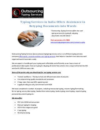 Typing Services in India Offers Assistance in
                 Retyping Documents into Words
                                                      “Outsourcing Typing Services offers low cost
                                                       typing services for typing & retyping
                                                       documents into MS Word.”

                                                      Test our service. It’s FREE.
                                                      outsourcingtypingservices.com/contact-us.php




Outsourcing Typing Services (www.outsourcingtypingservices.com), is an offshore typing services
company offers quick, accurate and low cost typing services that helps to transform text data into well
organized word documents easily.

We are expert in handling all your typing work affordably and efficiently as we have a team of
professional data typists that can typing & retyping all kind of documents into a required format like MS
word with 100% accuracy rate.

Some of the points why you should opt for our typing services are:

        Trained workforce - The key to fast and efficient execution of projects
        Uncompromising quality standards and processes
        Cheap rates that save 60% operating cost
        Legally-binding security commitment with NDA

We have completed n-number of projects, including manuscript typing, resume typing/formatting,
forms typing, survey data typing, handwritten notes typing, books typing, novel typing, reports typing,
personal document typing etc.

We also offer:

        PDF into MS Word conversion
        Manual typing & retyping
        OCR if the images are good
        Copy typing
        Word processing
 