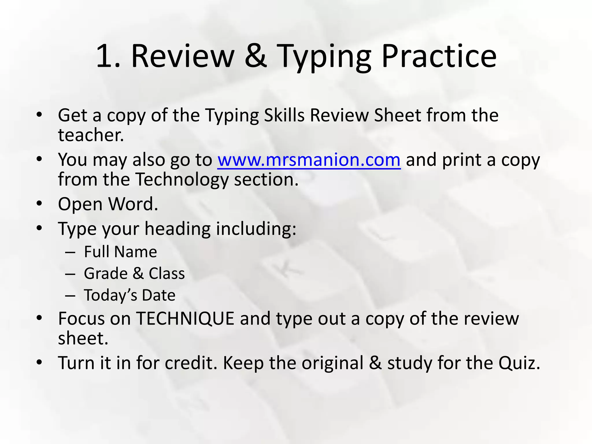 1. Review & Typing Practice
• Get a copy of the Typing Skills Review Sheet from the
  teacher.
• You may also go to www.mrsmanion.com and print a copy
  from the Technology section.
• Open Word.
• Type your heading including:
   – Full Name
   – Grade & Class
   – Today’s Date
• Focus on TECHNIQUE and type out a copy of the review
  sheet.
• Turn it in for credit. Keep the original & study for the Quiz.
 