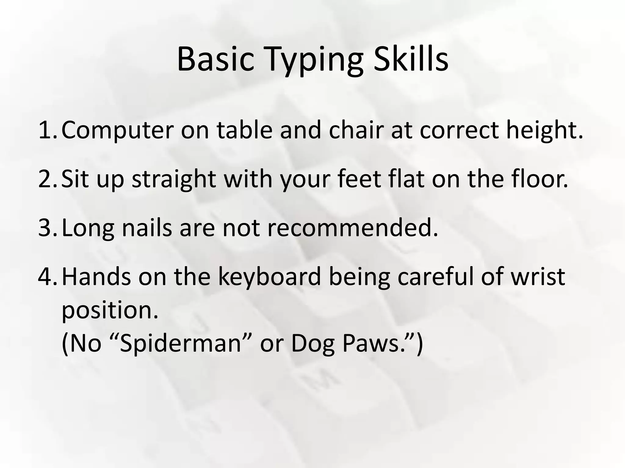 Basic Typing Skills
1.Computer on table and chair at correct height.
2.Sit up straight with your feet flat on the floor.
3.Long nails are not recommended.
4.Hands on the keyboard being careful of wrist
  position.
  (No “Spiderman” or Dog Paws.”)
 