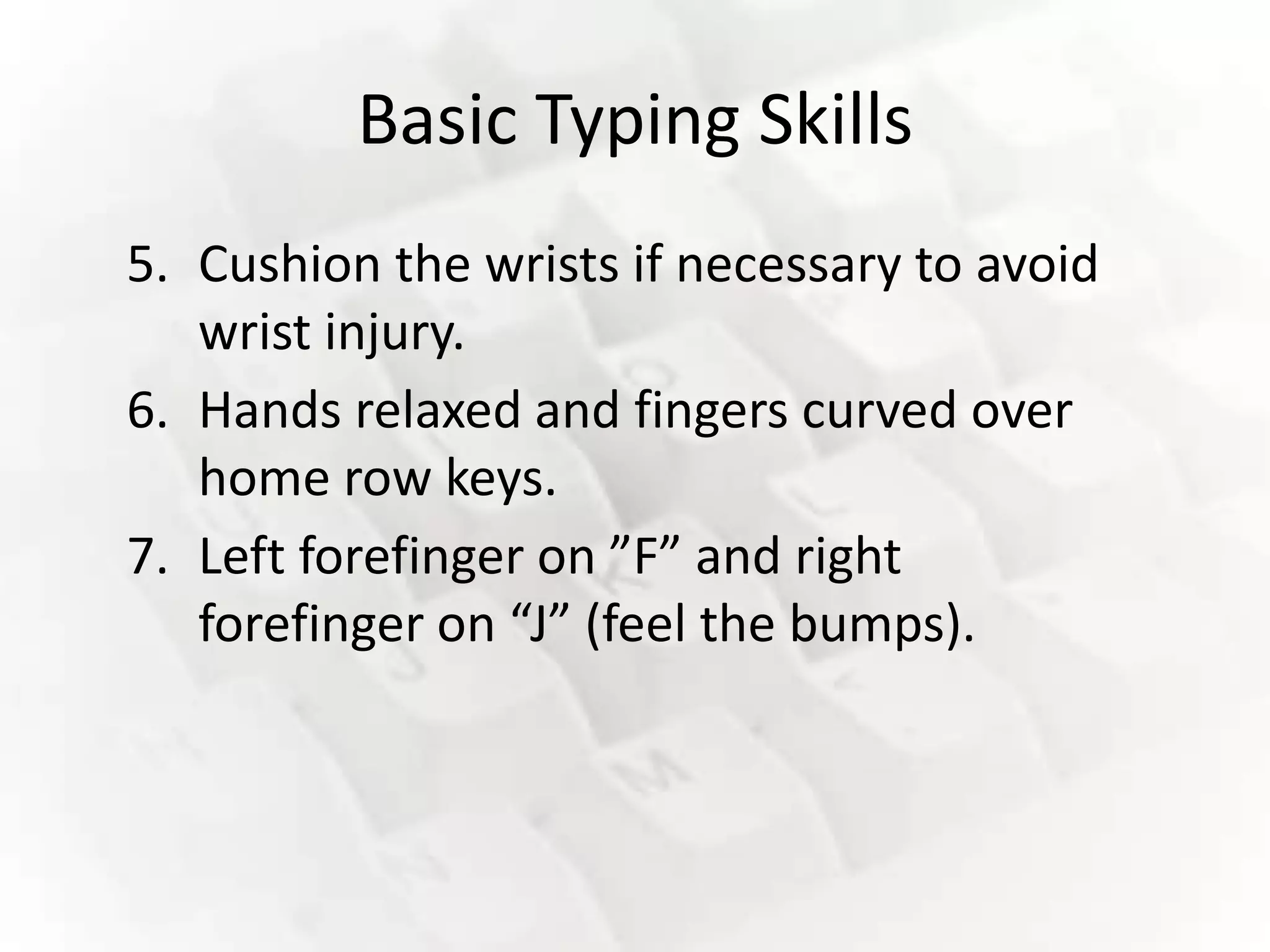 Basic Typing Skills
5. Cushion the wrists if necessary to avoid
   wrist injury.
6. Hands relaxed and fingers curved over
   home row keys.
7. Left forefinger on ”F” and right
   forefinger on “J” (feel the bumps).
 