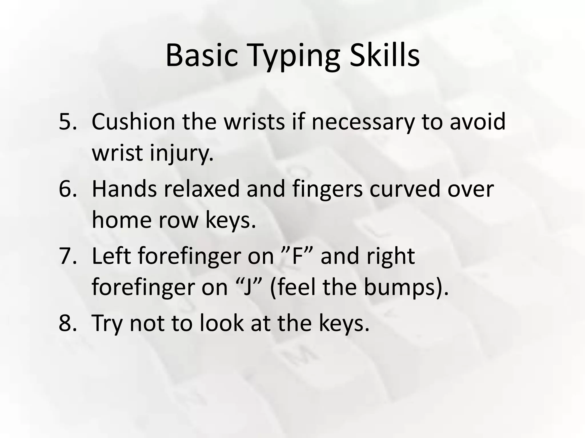 Basic Typing Skills
5. Cushion the wrists if necessary to avoid
   wrist injury.
6. Hands relaxed and fingers curved over
   home row keys.
7. Left forefinger on ”F” and right
   forefinger on “J” (feel the bumps).
8. Try not to look at the keys.
 
