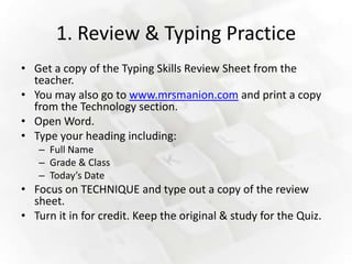 1. Review & Typing Practice
• Get a copy of the Typing Skills Review Sheet from the
  teacher.
• You may also go to www.mrsmanion.com and print a copy
  from the Technology section.
• Open Word.
• Type your heading including:
   – Full Name
   – Grade & Class
   – Today’s Date
• Focus on TECHNIQUE and type out a copy of the review
  sheet.
• Turn it in for credit. Keep the original & study for the Quiz.
 