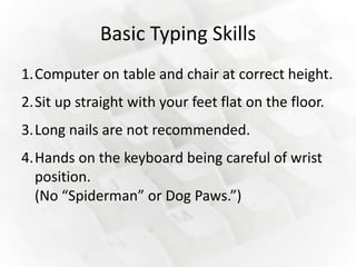 Basic Typing Skills
1.Computer on table and chair at correct height.
2.Sit up straight with your feet flat on the floor.
3.Long nails are not recommended.
4.Hands on the keyboard being careful of wrist
  position.
  (No “Spiderman” or Dog Paws.”)
 