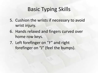 Basic Typing Skills
5. Cushion the wrists if necessary to avoid
   wrist injury.
6. Hands relaxed and fingers curved over
   home row keys.
7. Left forefinger on ”F” and right
   forefinger on “J” (feel the bumps).
 