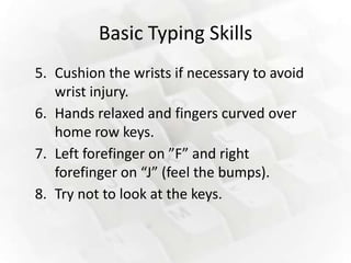 Basic Typing Skills
5. Cushion the wrists if necessary to avoid
   wrist injury.
6. Hands relaxed and fingers curved over
   home row keys.
7. Left forefinger on ”F” and right
   forefinger on “J” (feel the bumps).
8. Try not to look at the keys.
 