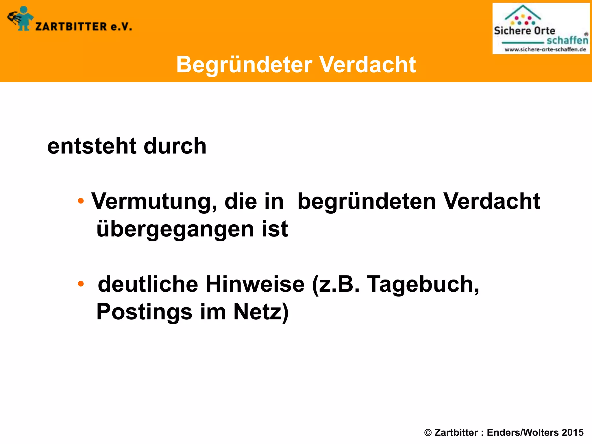  Zartbitter : Enders/Wolters 2015
Begründeter Verdacht
entsteht durch
• Vermutung, die in begründeten Verdacht
übergegangen ist
• deutliche Hinweise (z.B. Tagebuch,
Postings im Netz)
 