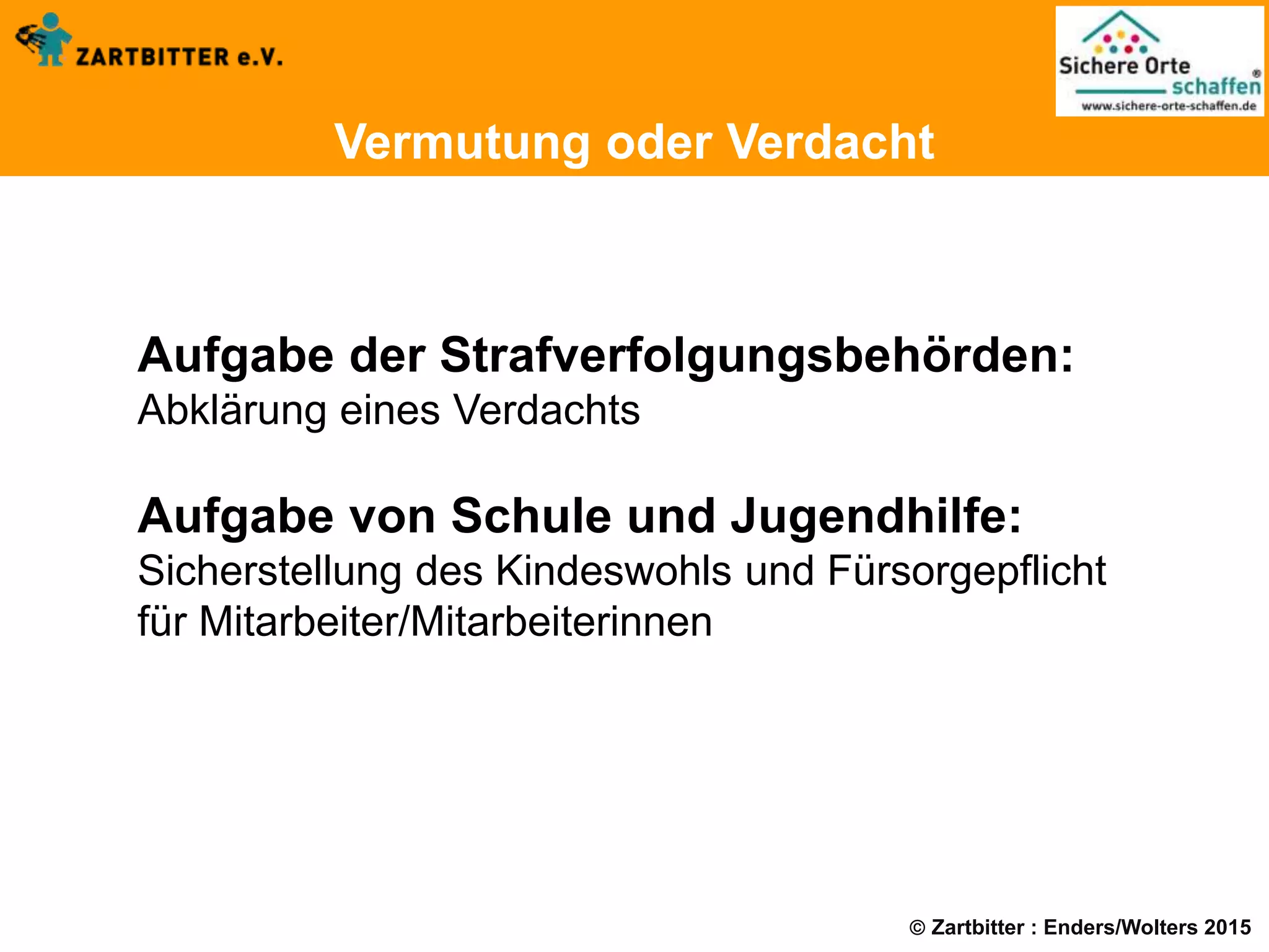  Zartbitter : Enders/Wolters 2015
Vermutung oder Verdacht
Aufgabe der Strafverfolgungsbehörden:
Abklärung eines Verdachts
Aufgabe von Schule und Jugendhilfe:
Sicherstellung des Kindeswohls und Fürsorgepflicht
für Mitarbeiter/Mitarbeiterinnen
 
