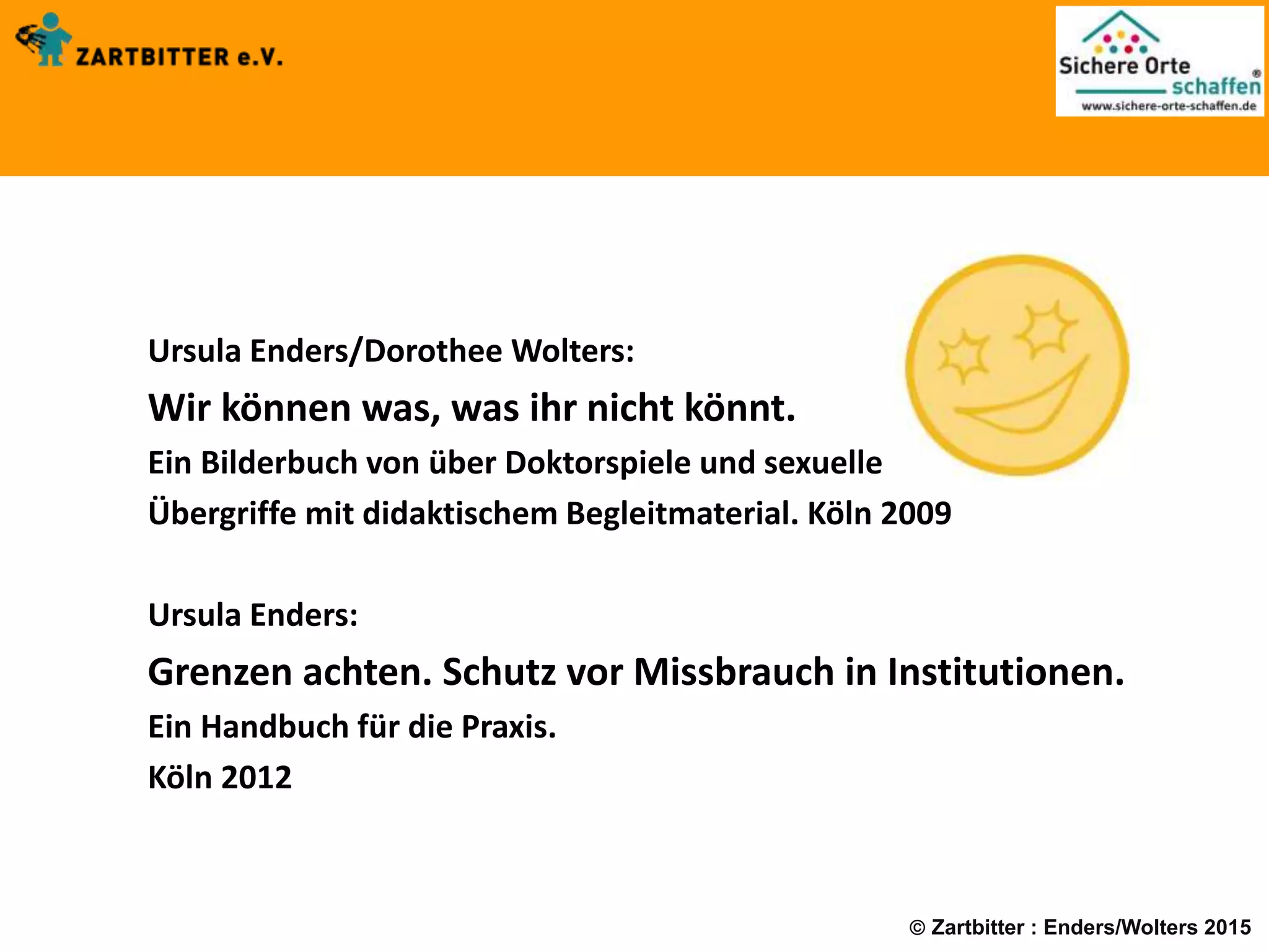  Zartbitter : Enders/Wolters 2015
Ursula Enders/Dorothee Wolters:
Wir können was, was ihr nicht könnt.
Ein Bilderbuch von über Doktorspiele und sexuelle
Übergriffe mit didaktischem Begleitmaterial. Köln 2009
Ursula Enders:
Grenzen achten. Schutz vor Missbrauch in Institutionen.
Ein Handbuch für die Praxis.
Köln 2012
 