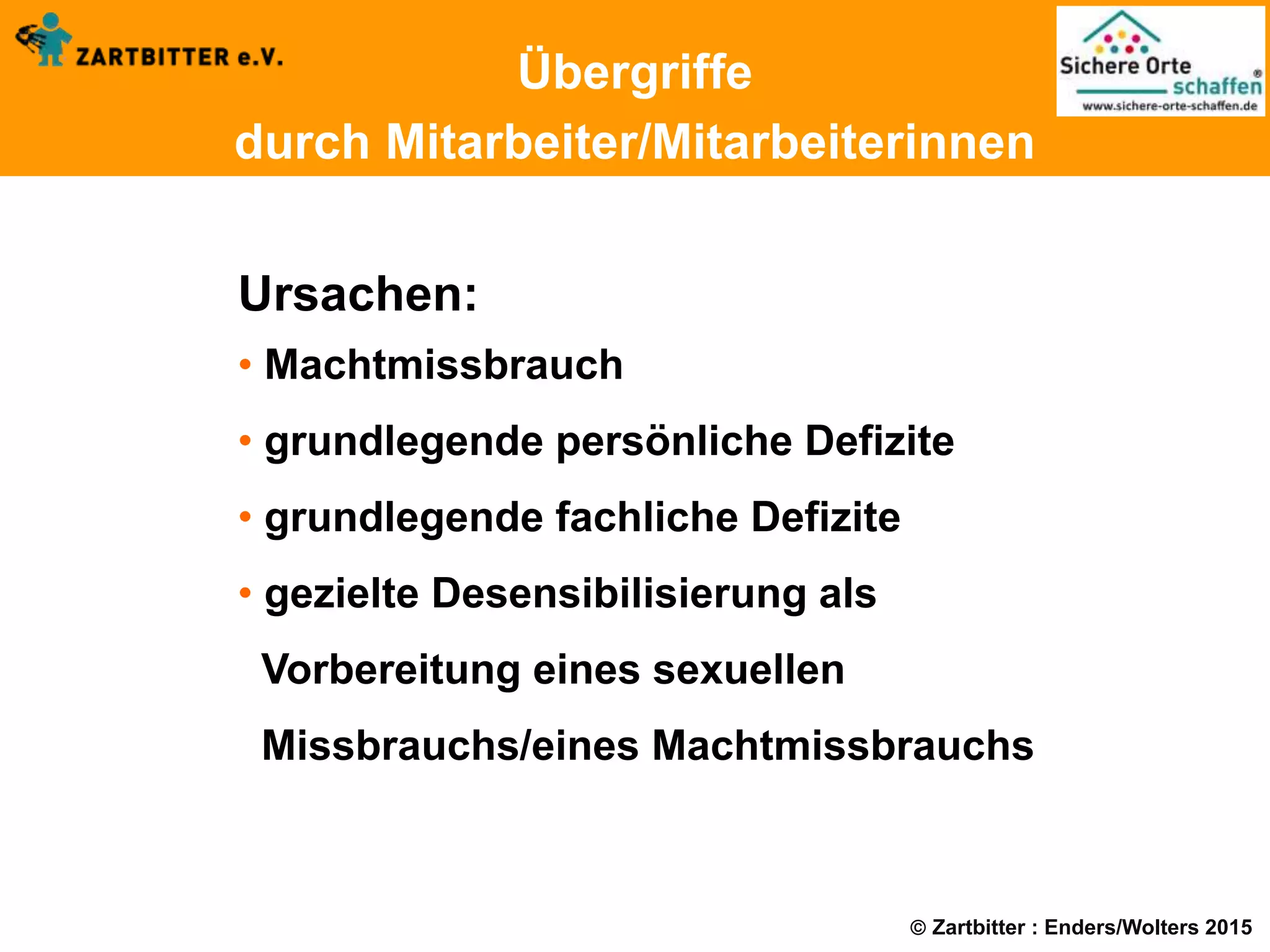  Zartbitter : Enders/Wolters 2015
Übergriffe
durch Mitarbeiter/Mitarbeiterinnen
Ursachen:
• Machtmissbrauch
• grundlegende persönliche Defizite
• grundlegende fachliche Defizite
• gezielte Desensibilisierung als
Vorbereitung eines sexuellen
Missbrauchs/eines Machtmissbrauchs
 