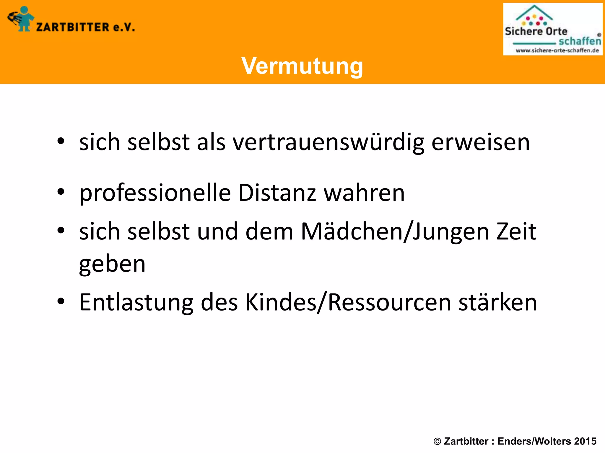  Zartbitter : Enders/Wolters 2015
Vermutung
• sich selbst als vertrauenswürdig erweisen
• professionelle Distanz wahren
• sich selbst und dem Mädchen/Jungen Zeit
geben
• Entlastung des Kindes/Ressourcen stärken
 