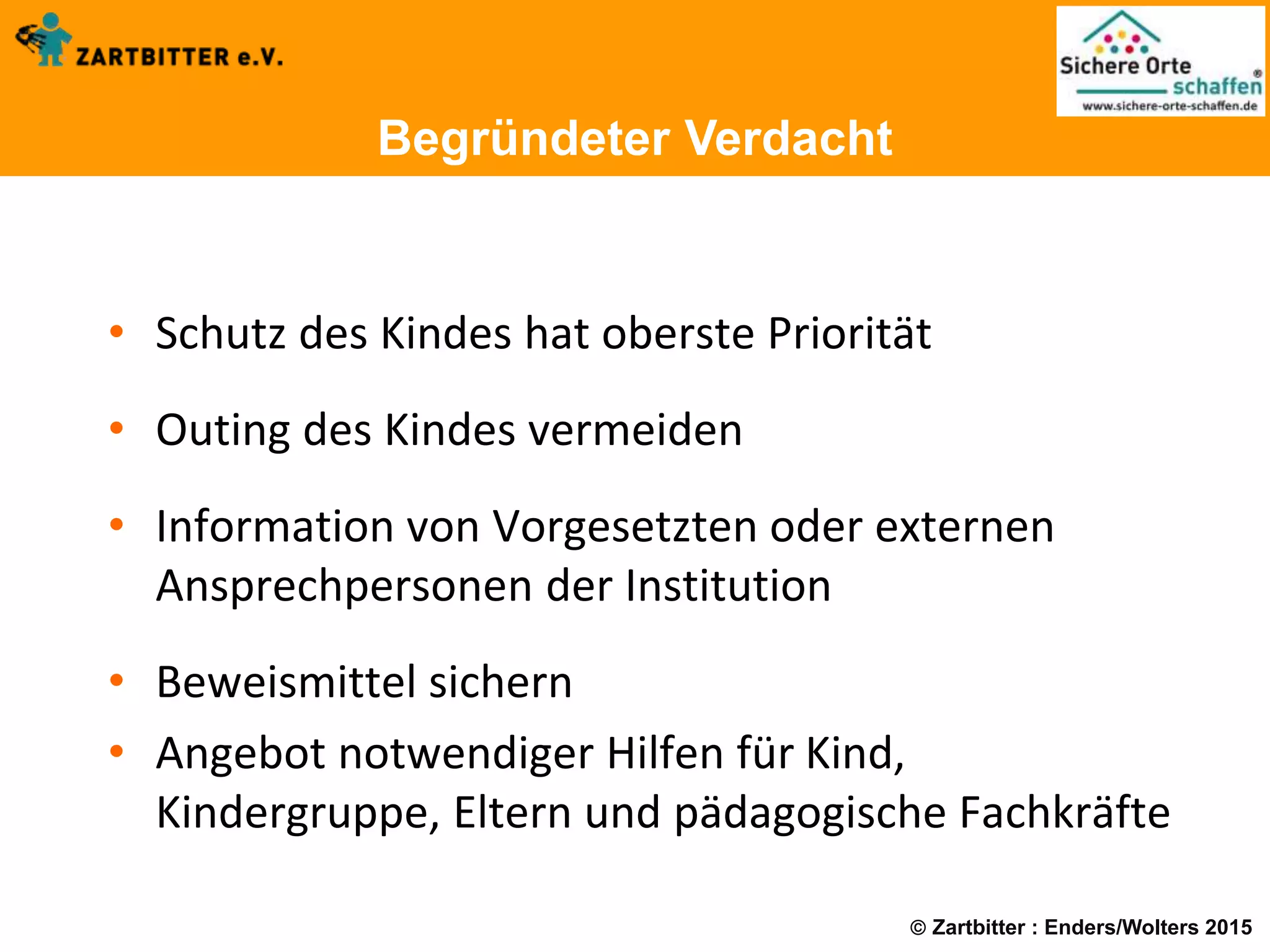  Zartbitter : Enders/Wolters 2015
Begründeter Verdacht
• Schutz des Kindes hat oberste Priorität
• Outing des Kindes vermeiden
• Information von Vorgesetzten oder externen
Ansprechpersonen der Institution
• Beweismittel sichern
• Angebot notwendiger Hilfen für Kind,
Kindergruppe, Eltern und pädagogische Fachkräfte
 