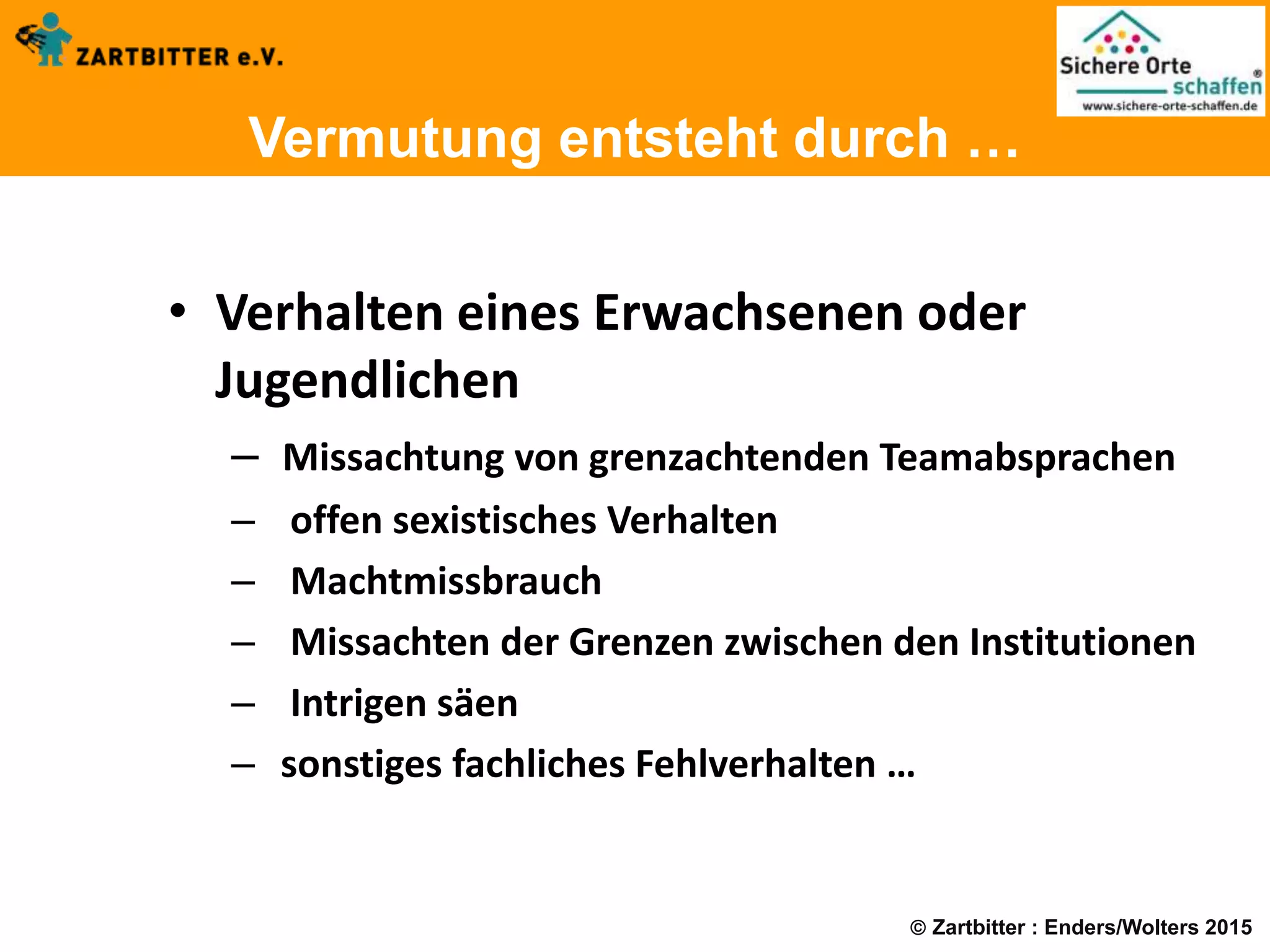  Zartbitter : Enders/Wolters 2015
Vermutung entsteht durch …
• Verhalten eines Erwachsenen oder
Jugendlichen
– Missachtung von grenzachtenden Teamabsprachen
– offen sexistisches Verhalten
– Machtmissbrauch
– Missachten der Grenzen zwischen den Institutionen
– Intrigen säen
– sonstiges fachliches Fehlverhalten …
 