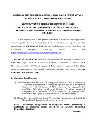 OFFICE OF THE REGISTRAR GENERAL, HIGH COURT OF KARNATAKA 
HIGH COURT BUILDINGS, BANGALORE 560001. 
NOTIFICATION NO: HCE 30/2009 DATED 29.11.2014 
RECRUITMENT OF CANDIDATES FOR THE POST OF TYPISTS 
LAST DATE FOR SUBMISSION OF APPLICATION THROUGH ONLINE: 
22.12.2014 
Online applications in the prescribed format are invited from applicants 
who are qualified as on the last date fixed for submission of applications for 
recruitment to 148 Posts of Typist in the establishment of the High Court of 
Karnataka, Bangalore, through online link on 
http://karnatakajudiciary.kar.nic.in/recruitment.asp 
1. Method of Recruitment: Selection of candidates will be made in accordance 
with The High Court of Karnataka Service (Conditions of Service and 
Recruitment) Rules, 1973, as amended from time to time and The High 
Court of Karnataka Service (Direct Recruitment by Selection) Rules, 1984, as 
amended from time to time. 
2. Minimum Qualification: 
1) Minimum Qualification shall be a degree in Science / Arts / Commerce 
/Business Management / Computer Applications of a recognized 
University with minimum of 55% marks in the aggregate for 
candidate belonging to General Category & other backward 
categories & a minimum of 50% marks in the aggregate for 
candidates belonging to Schedule Caste & Schedule Tribes. 
2) Should have passed Senior Grade Typewriting examination in English & 
Kannada with knowledge of operating computers. 
Note: - Knowledge of operation of computers means possessing a 
certificate in computer basics issued by an institute imparting 
Computer education. 
Contd... 
 
