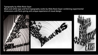 Typography by Alida Rosie Sayer 
Black and white type and form typography works by Alida Rosie Sayer combining experimental 
dimensions with fonts giving and unique experience of visual design. 
 