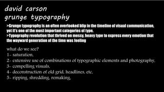 david carson 
grunge typography 
>Grunge typography is an often overlooked blip in the timeline of visual communication, 
yet it's one of the most important categories of type. 
>Typography revolution that thrived on messy, heavy type to express every emotion that 
the wayward generation of the time was feeling 
what do we see? 
1- saturation, 
2- extensive use of combinations of typographic elements and photography, 
3- compelling visuals, 
4- deconstruction of old grid, headlines, etc, 
5- ripping, shredding, remaking, 
 