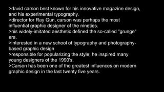 >david carson best known for his innovative magazine design, 
and his experimental typography. 
>director for Ray Gun, carson was perhaps the most 
influential graphic designer of the nineties. 
>his widely-imitated aesthetic defined the so-called "grunge" 
era. 
>interested in a new school of typography and photography-based 
graphic design 
>responsible for popularizing the style; he inspired many 
young designers of the 1990's. 
>Carson has been one of the greatest influences on modern 
graphic design in the last twenty five years. 
 