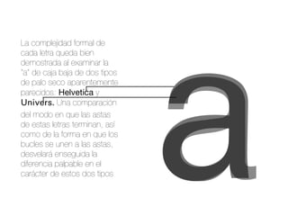 aa
La complejidad formal de
cada letra queda bien
demostrada al examinar la
“a” de caja baja de dos tipos
de palo seco aparentemente
parecidos: Helvetica y
Univers. Una comparación
del modo en que las astas
de estas letras terminan, así
como de la forma en que los
bucles se unen a las astas,
desvelará enseguida la
diferencia palpable en el
carácter de estos dos tipos
 